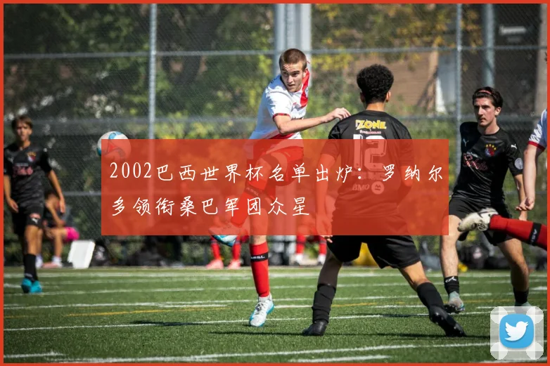 2002巴西世界杯名单出炉：罗纳尔多领衔桑巴军团众星